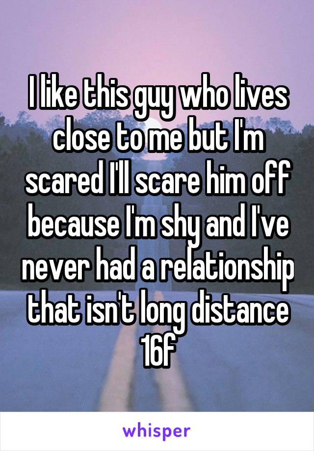 I like this guy who lives close to me but I'm scared I'll scare him off because I'm shy and I've never had a relationship that isn't long distance
16f