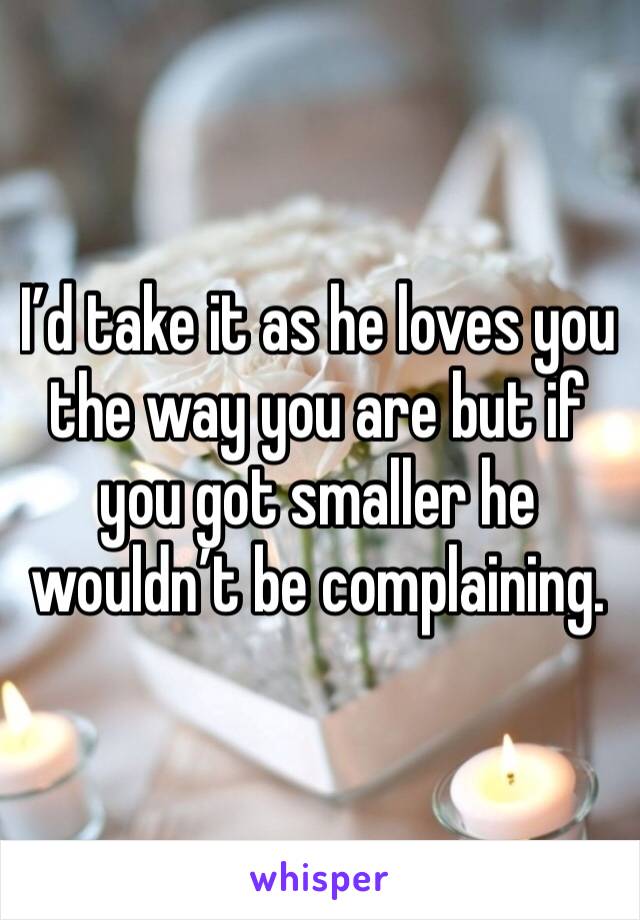 I’d take it as he loves you the way you are but if you got smaller he wouldn’t be complaining. 