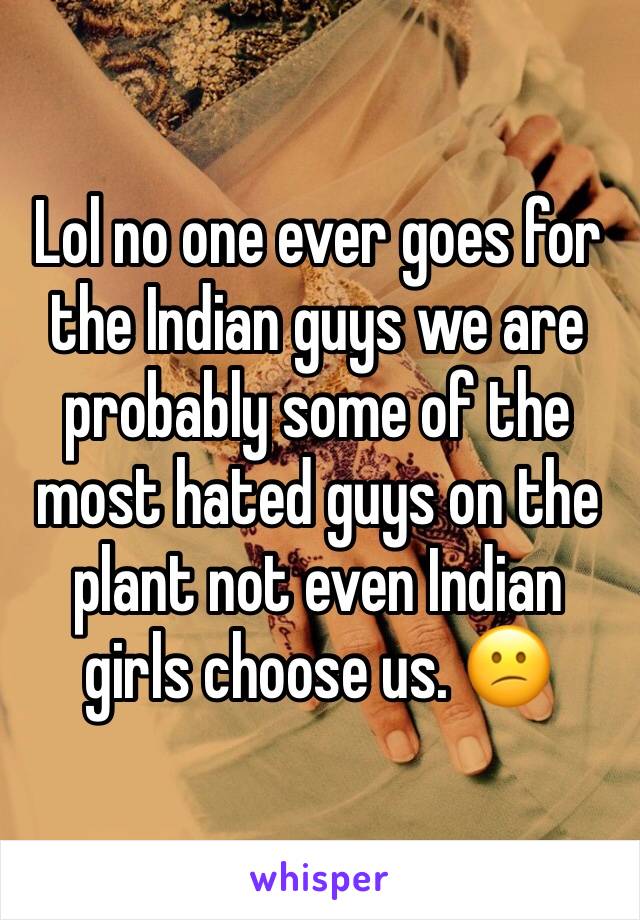 Lol no one ever goes for the Indian guys we are probably some of the most hated guys on the plant not even Indian girls choose us. 😕