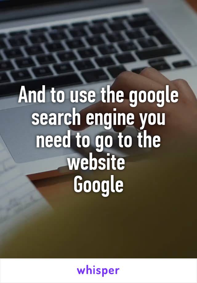 And to use the google search engine you need to go to the website 
Google