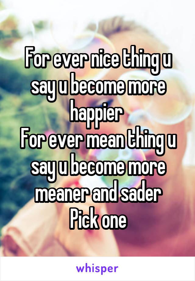 For ever nice thing u say u become more happier 
For ever mean thing u say u become more meaner and sader
Pick one