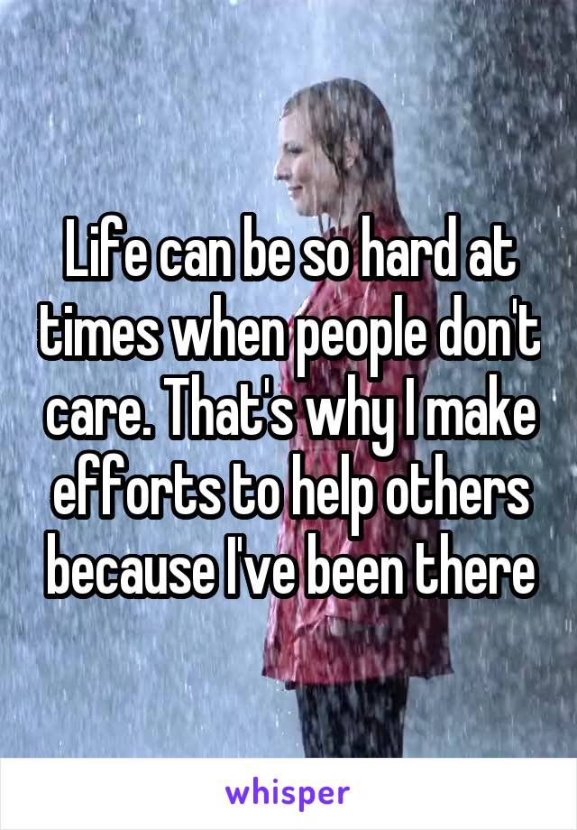 Life can be so hard at times when people don't care. That's why I make efforts to help others because I've been there