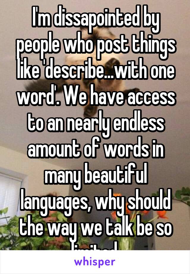 I'm dissapointed by people who post things like 'describe...with one word'. We have access to an nearly endless amount of words in many beautiful languages, why should the way we talk be so limited.