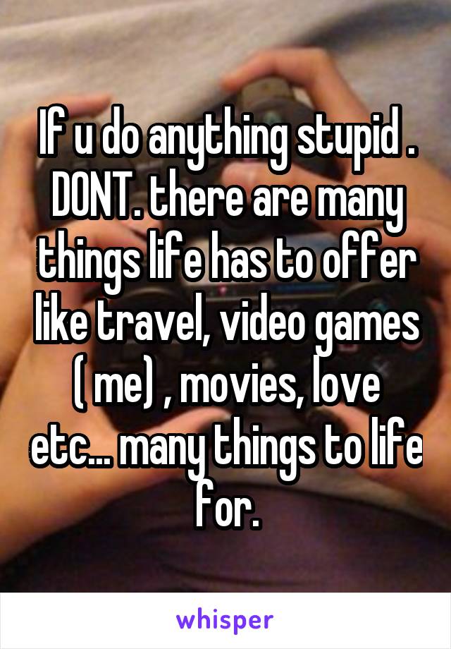 If u do anything stupid . DONT. there are many things life has to offer like travel, video games ( me) , movies, love etc... many things to life for.