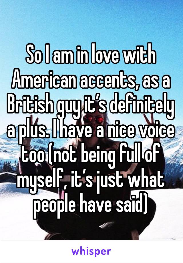 So I am in love with American accents, as a British guy it’s definitely a plus. I have a nice voice too (not being full of myself, it’s just what people have said)