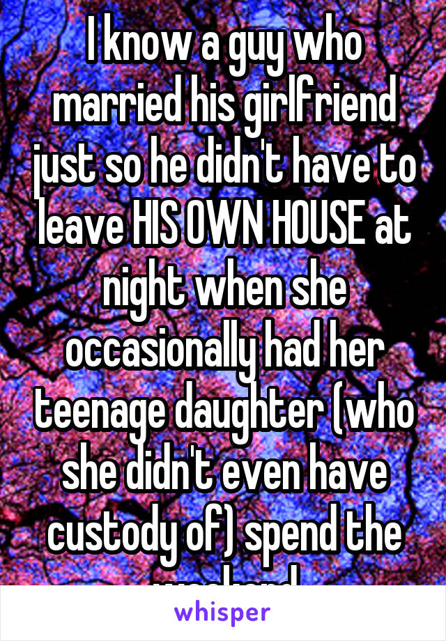 I know a guy who married his girlfriend just so he didn't have to leave HIS OWN HOUSE at night when she occasionally had her teenage daughter (who she didn't even have custody of) spend the weekend