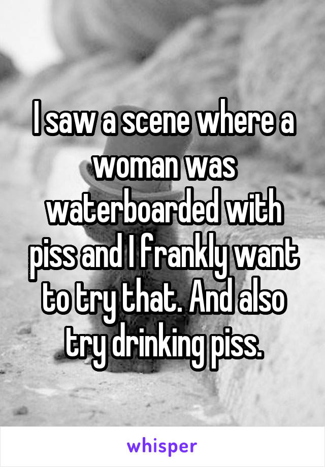 I saw a scene where a woman was waterboarded with piss and I frankly want to try that. And also try drinking piss.