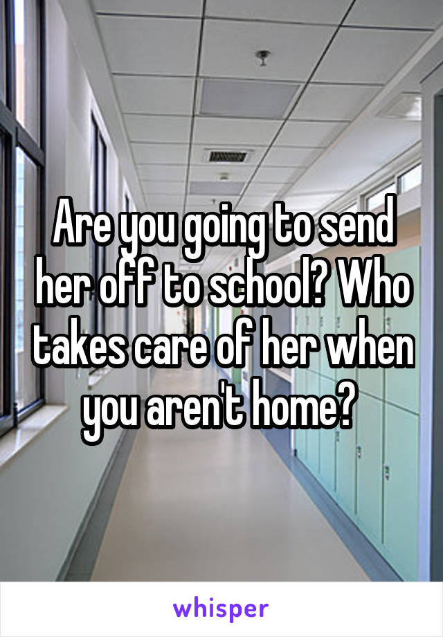 Are you going to send her off to school? Who takes care of her when you aren't home? 