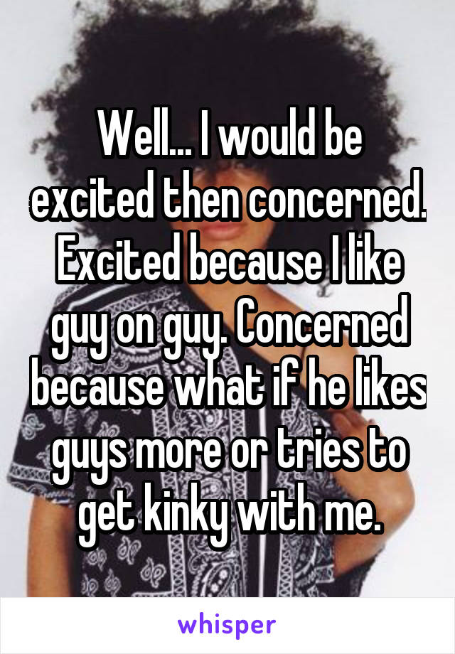 Well... I would be excited then concerned. Excited because I like guy on guy. Concerned because what if he likes guys more or tries to get kinky with me.