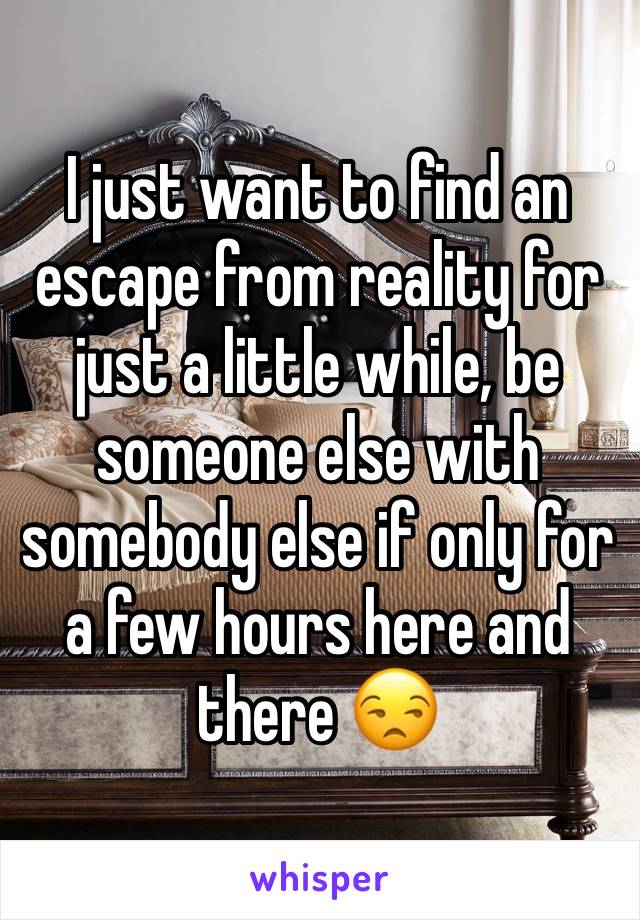 I just want to find an escape from reality for just a little while, be someone else with somebody else if only for a few hours here and there 😒