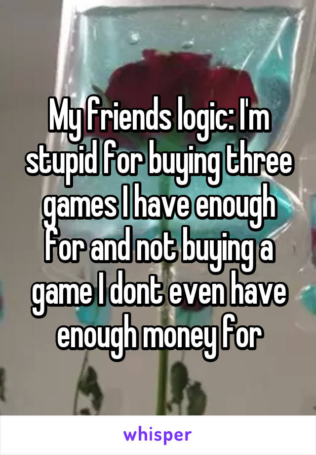 My friends logic: I'm stupid for buying three games I have enough for and not buying a game I dont even have enough money for