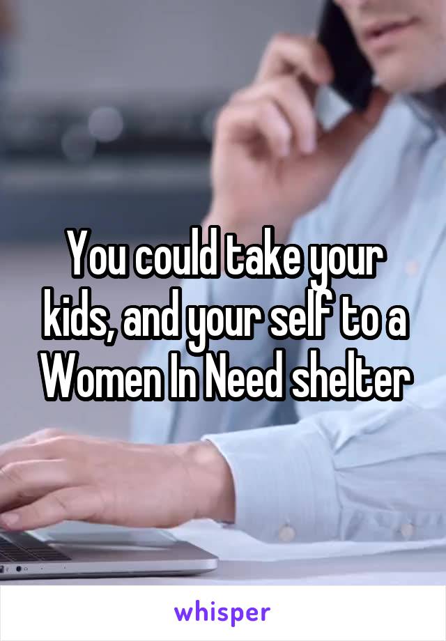 You could take your kids, and your self to a Women In Need shelter