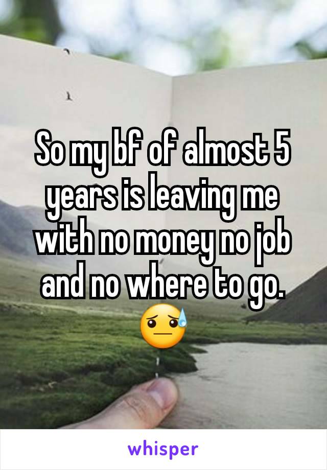 So my bf of almost 5 years is leaving me with no money no job and no where to go.😓