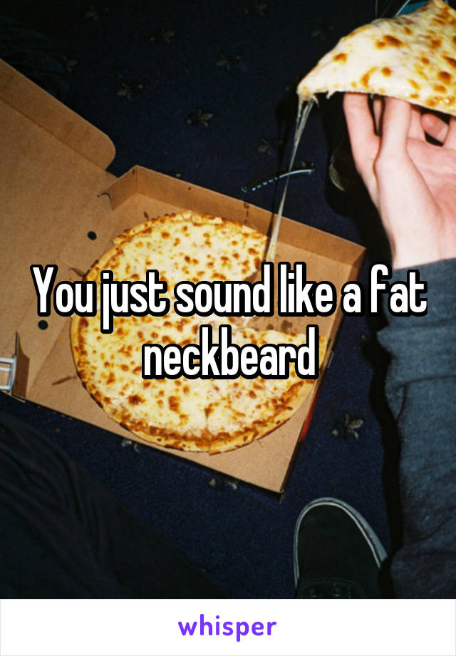 You just sound like a fat neckbeard