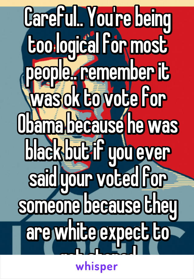 Careful.. You're being too logical for most people.. remember it was ok to vote for Obama because he was black but if you ever said your voted for someone because they are white expect to get stoned