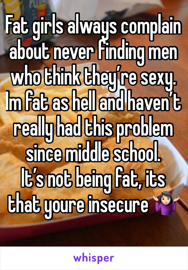 Fat girls always complain about never finding men who think they’re sexy. 
Im fat as hell and haven’t really had this problem since middle school.
It’s not being fat, its that youre insecure 🤷🏻‍♀️