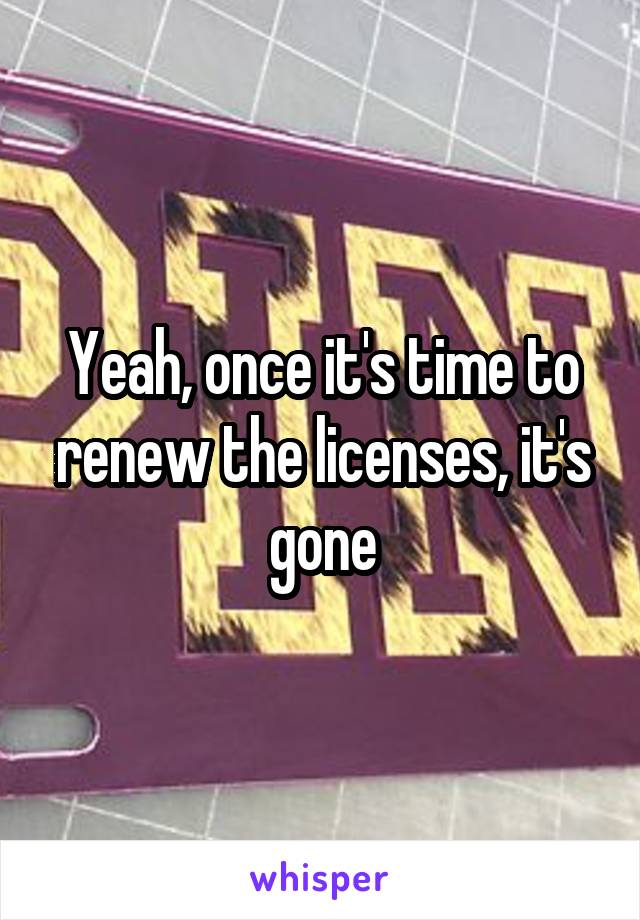 Yeah, once it's time to renew the licenses, it's gone