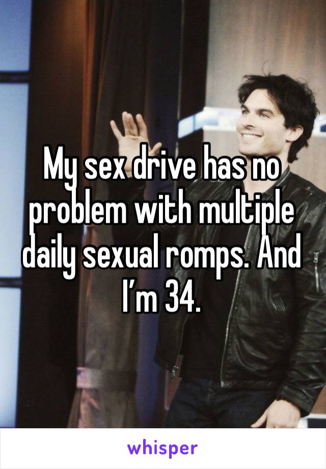 My sex drive has no problem with multiple daily sexual romps. And I’m 34. 