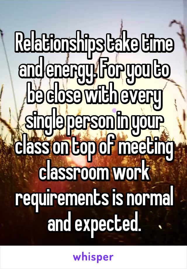 Relationships take time and energy. For you to be close with every single person in your class on top of meeting classroom work requirements is normal and expected.