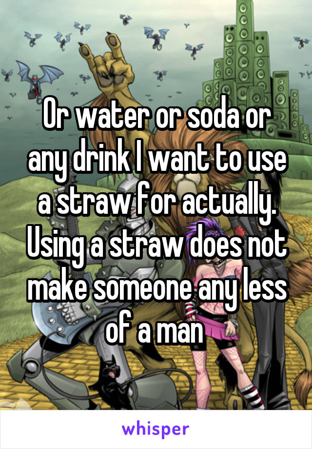 Or water or soda or any drink I want to use a straw for actually. Using a straw does not make someone any less of a man 