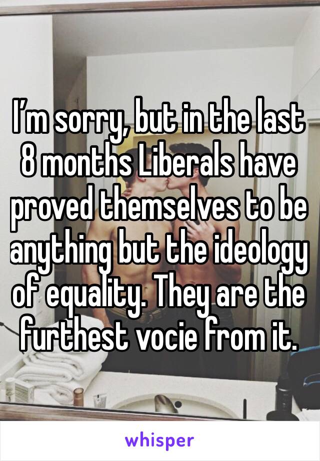 I’m sorry, but in the last 8 months Liberals have proved themselves to be anything but the ideology of equality. They are the furthest vocie from it.