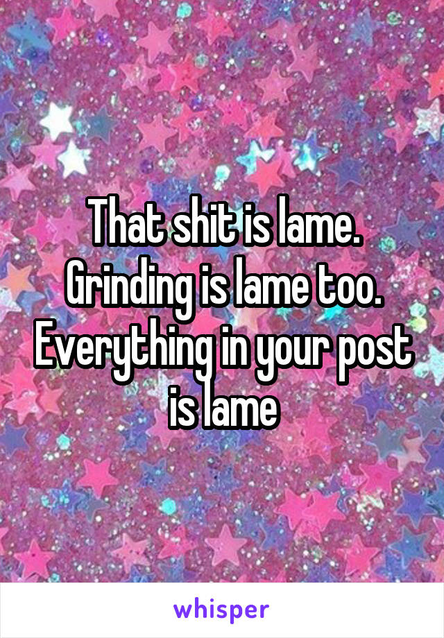 That shit is lame. Grinding is lame too. Everything in your post is lame
