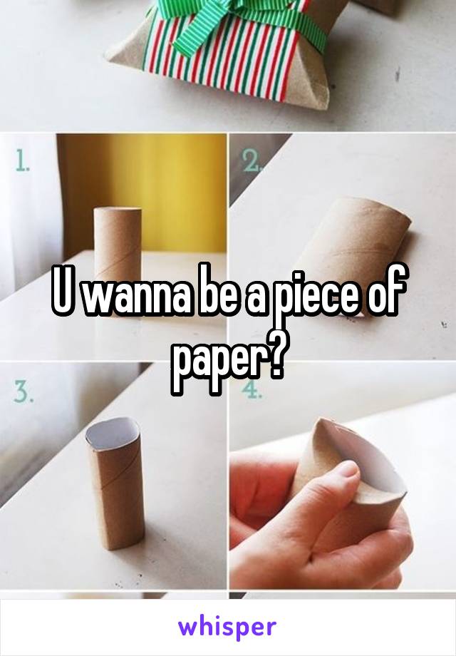 U wanna be a piece of paper?
