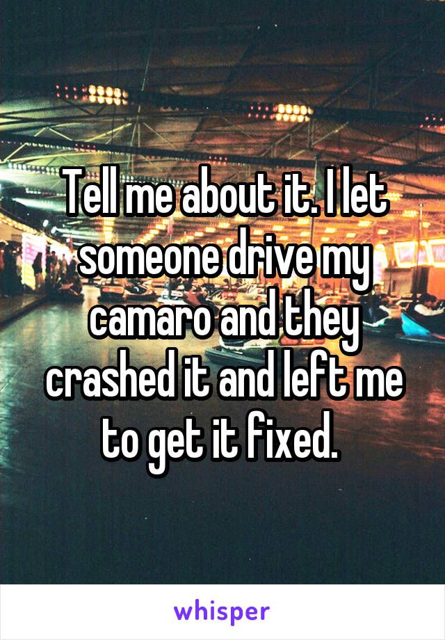 Tell me about it. I let someone drive my camaro and they crashed it and left me to get it fixed. 