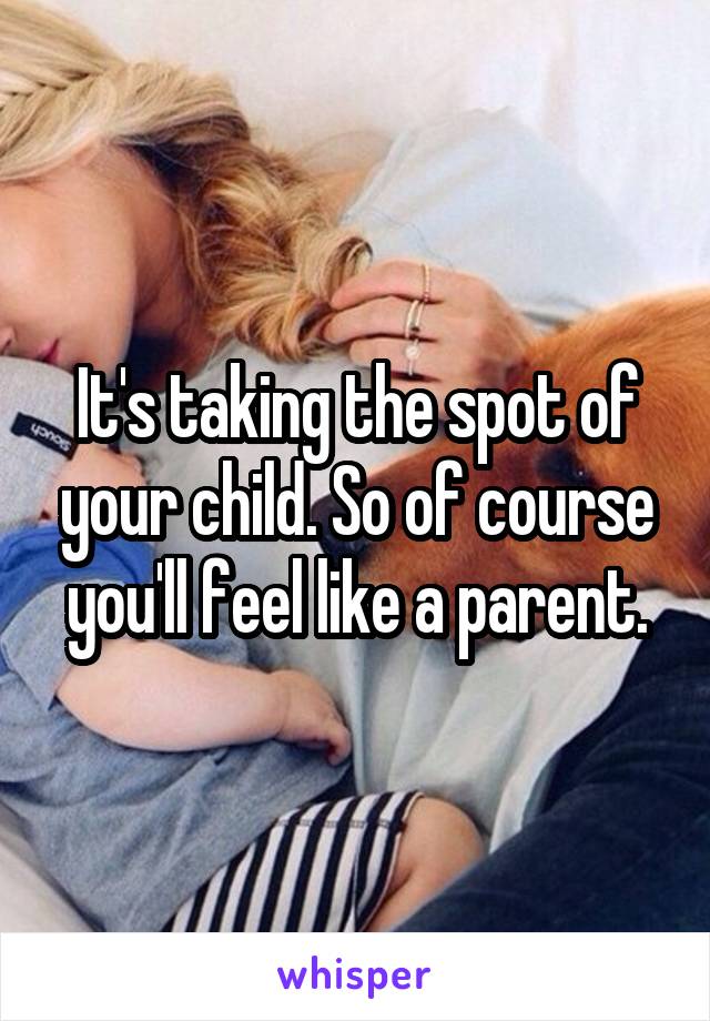 It's taking the spot of your child. So of course you'll feel like a parent.