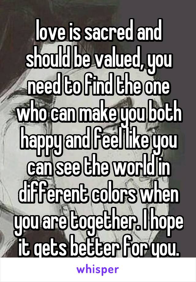 love is sacred and should be valued, you need to find the one who can make you both happy and feel like you can see the world in different colors when you are together. I hope it gets better for you.