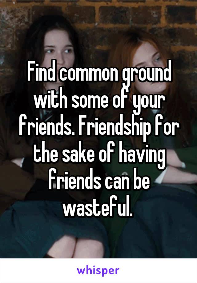 Find common ground with some of your friends. Friendship for the sake of having friends can be wasteful. 