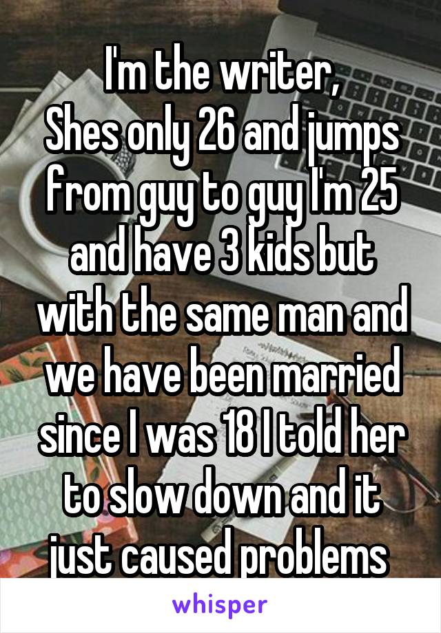I'm the writer,
Shes only 26 and jumps from guy to guy I'm 25 and have 3 kids but with the same man and we have been married since I was 18 I told her to slow down and it just caused problems 
