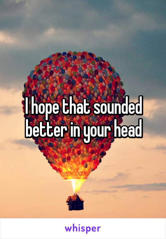 I hope that sounded better in your head