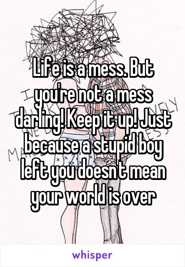 Life is a mess. But you're not a mess darling! Keep it up! Just because a stupid boy left you doesn't mean your world is over