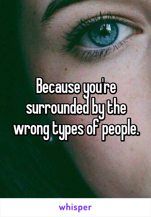 Because you're surrounded by the wrong types of people.