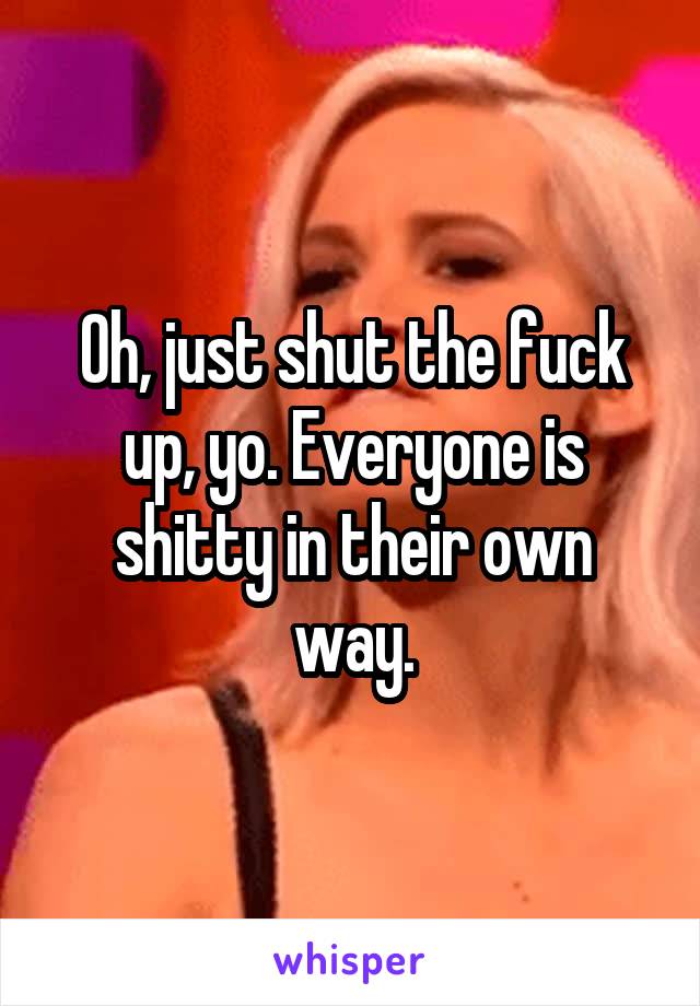 Oh, just shut the fuck up, yo. Everyone is shitty in their own way.
