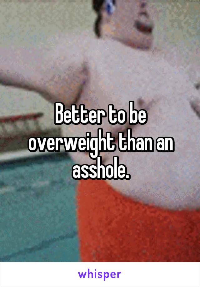 Better to be overweight than an asshole.