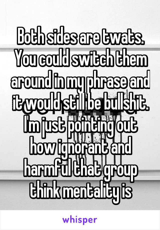 Both sides are twats. You could switch them around in my phrase and it would still be bullshit. I'm just pointing out how ignorant and harmful that group think mentality is