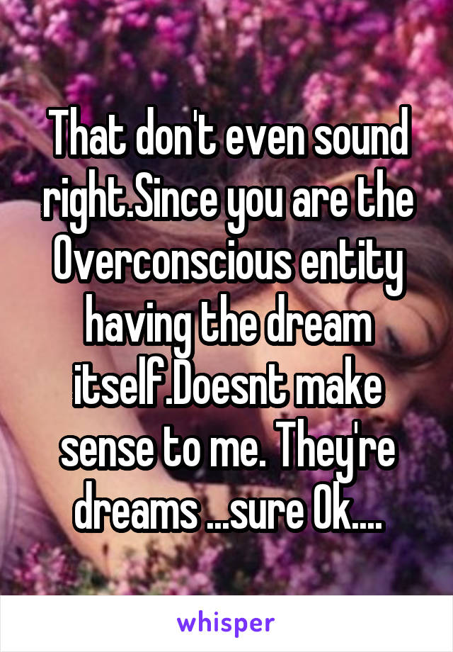 That don't even sound right.Since you are the Overconscious entity having the dream itself.Doesnt make sense to me. They're dreams ...sure Ok....