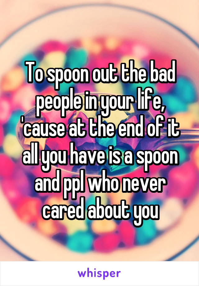 To spoon out the bad people in your life, 'cause at the end of it all you have is a spoon and ppl who never cared about you
