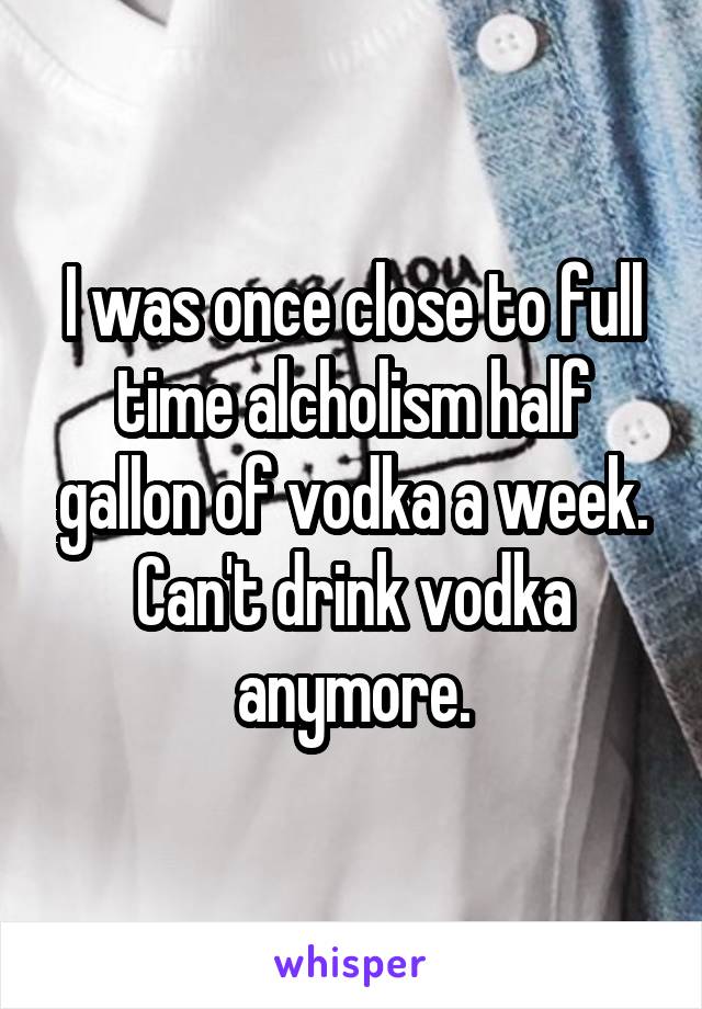 I was once close to full time alcholism half gallon of vodka a week. Can't drink vodka anymore.