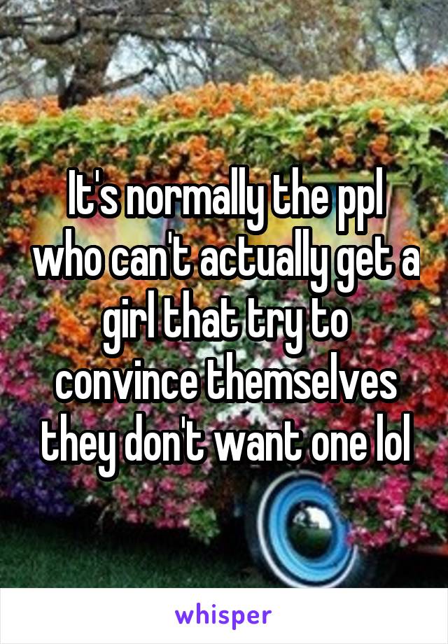 It's normally the ppl who can't actually get a girl that try to convince themselves they don't want one lol