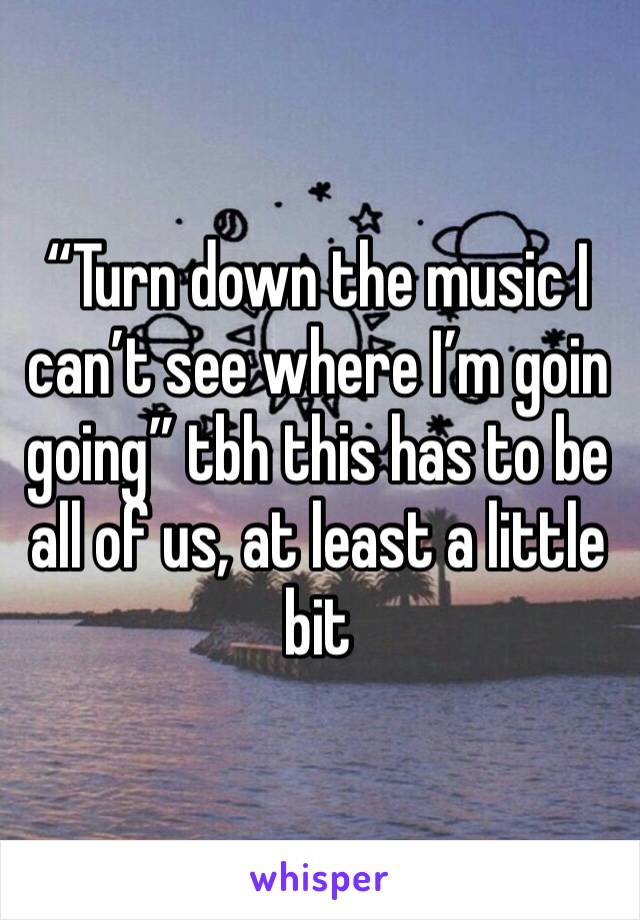 “Turn down the music I can’t see where I’m goin going” tbh this has to be all of us, at least a little bit 