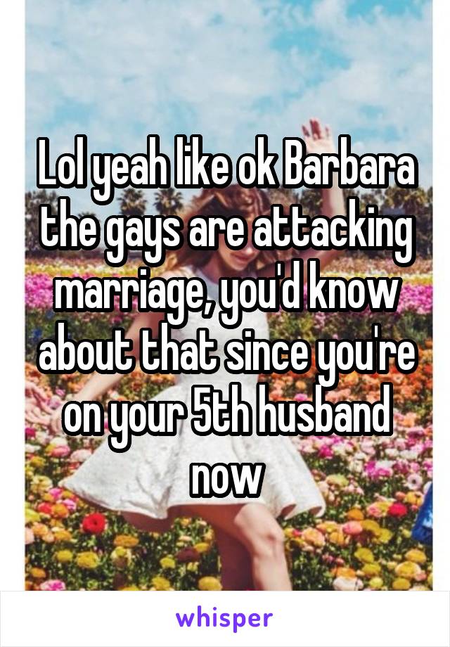 Lol yeah like ok Barbara the gays are attacking marriage, you'd know about that since you're on your 5th husband now