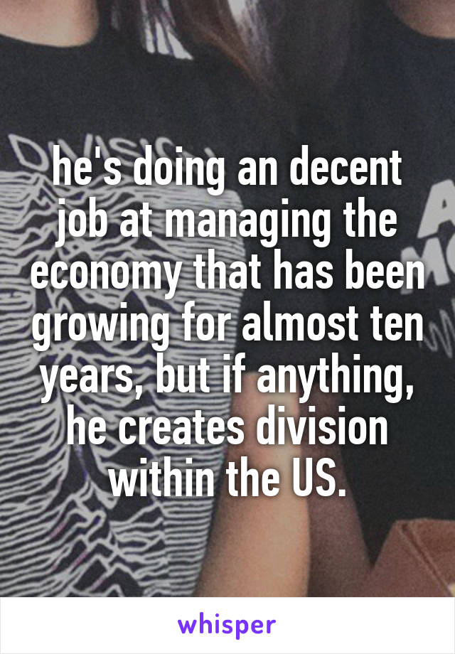 he's doing an decent job at managing the economy that has been growing for almost ten years, but if anything, he creates division within the US.