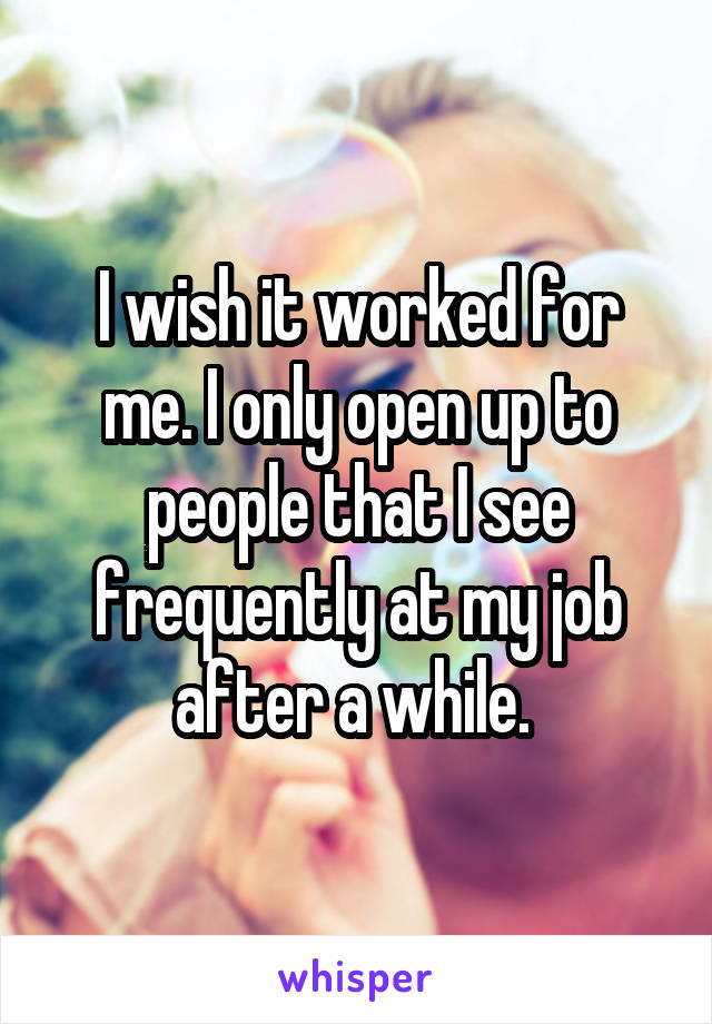 I wish it worked for me. I only open up to people that I see frequently at my job after a while. 