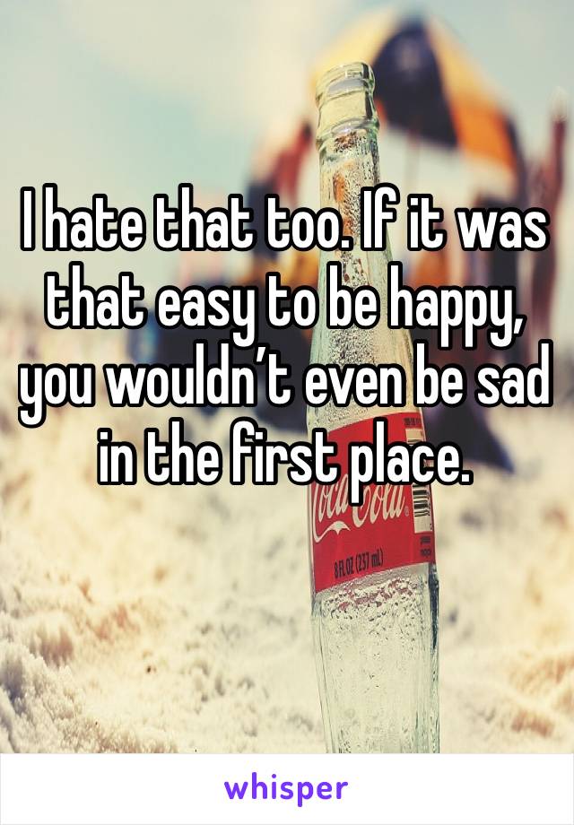 I hate that too. If it was that easy to be happy, you wouldn’t even be sad in the first place.