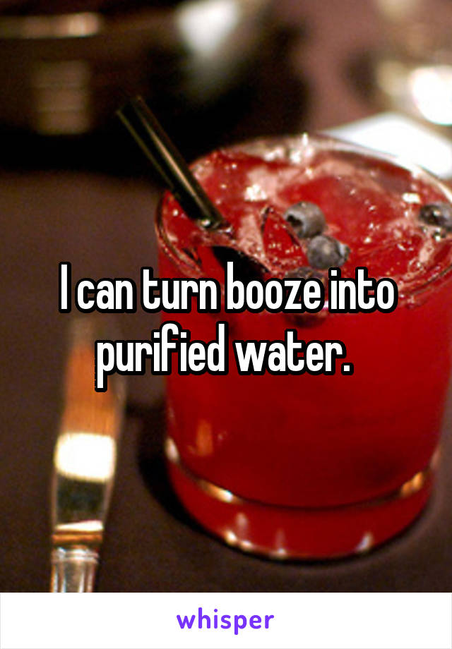 I can turn booze into purified water. 