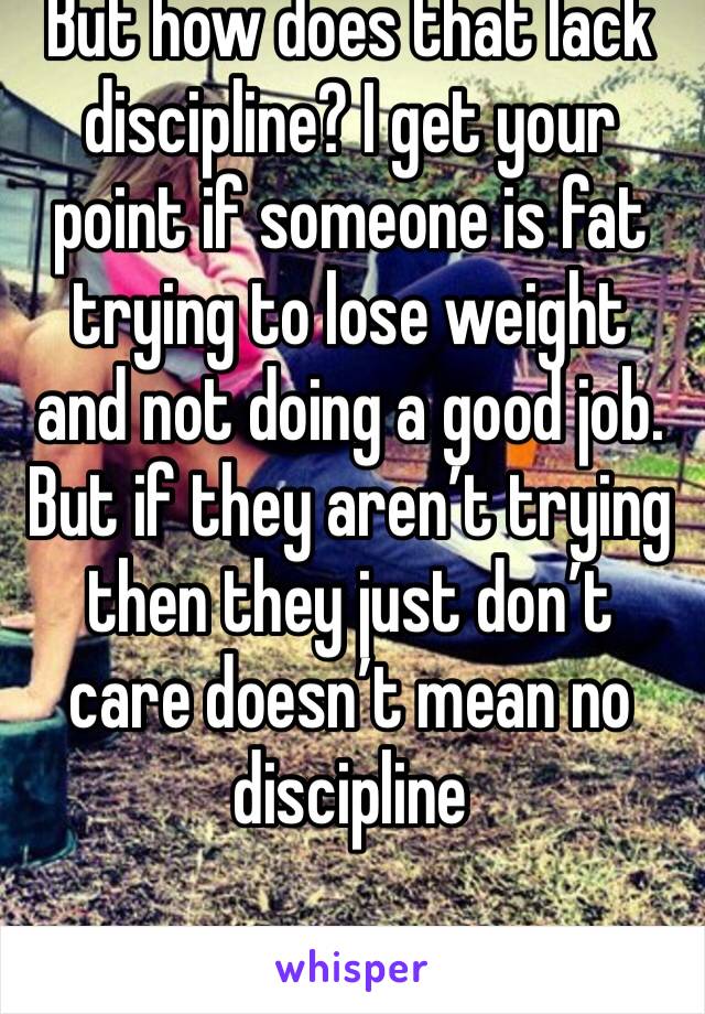 But how does that lack discipline? I get your point if someone is fat trying to lose weight and not doing a good job. But if they aren’t trying then they just don’t care doesn’t mean no discipline 