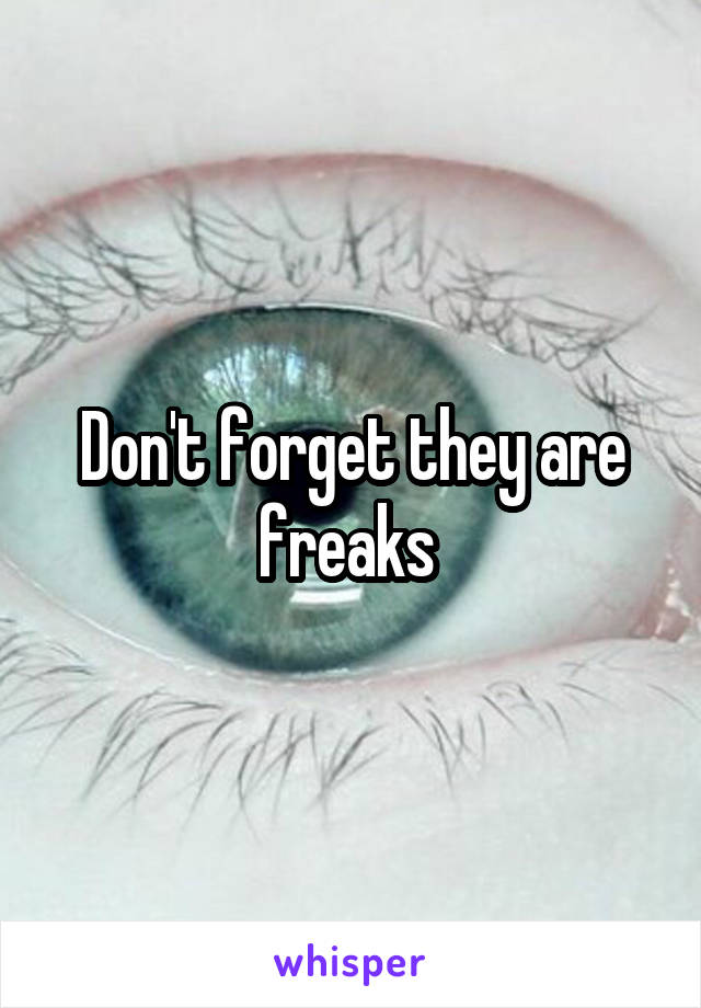 Don't forget they are freaks 